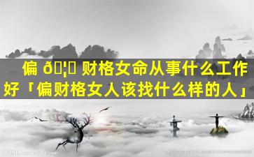 偏 🦈 财格女命从事什么工作好「偏财格女人该找什么样的人」